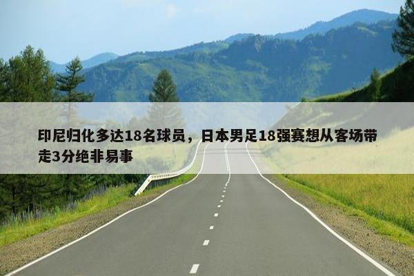 印尼归化多达18名球员，日本男足18强赛想从客场带走3分绝非易事