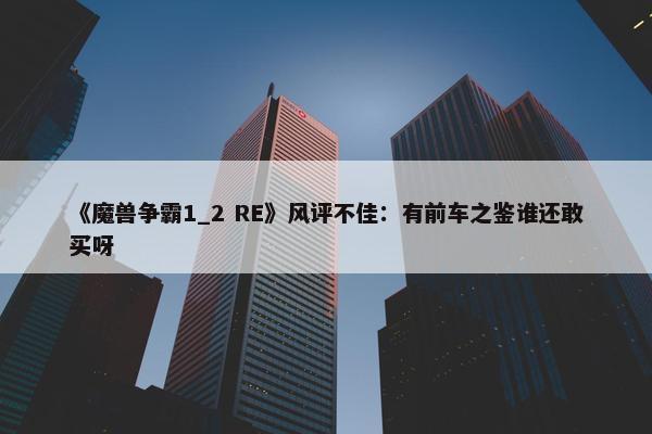 《魔兽争霸1_2 RE》风评不佳：有前车之鉴谁还敢买呀