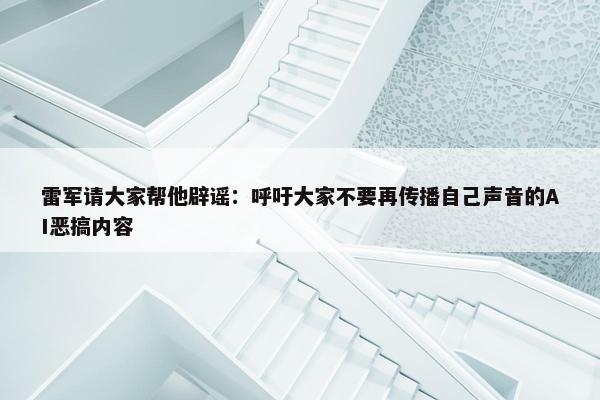 雷军请大家帮他辟谣：呼吁大家不要再传播自己声音的AI恶搞内容