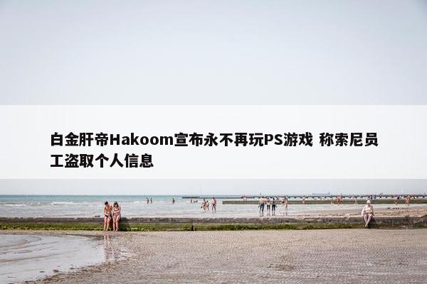 白金肝帝Hakoom宣布永不再玩PS游戏 称索尼员工盗取个人信息