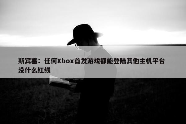 斯宾塞：任何Xbox首发游戏都能登陆其他主机平台 没什么红线