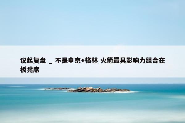 议起复盘 _ 不是申京+格林 火箭最具影响力组合在板凳席