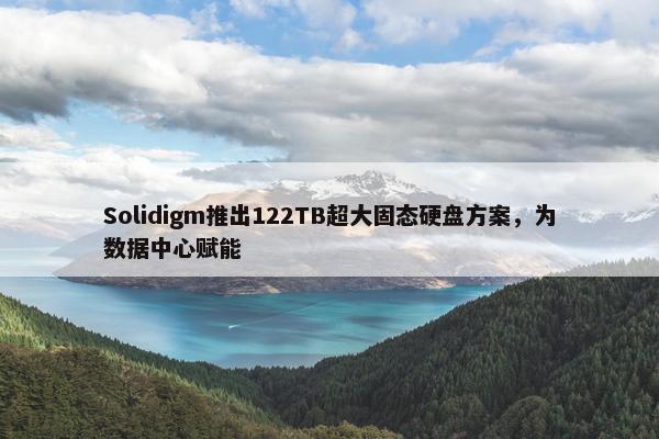 Solidigm推出122TB超大固态硬盘方案，为数据中心赋能