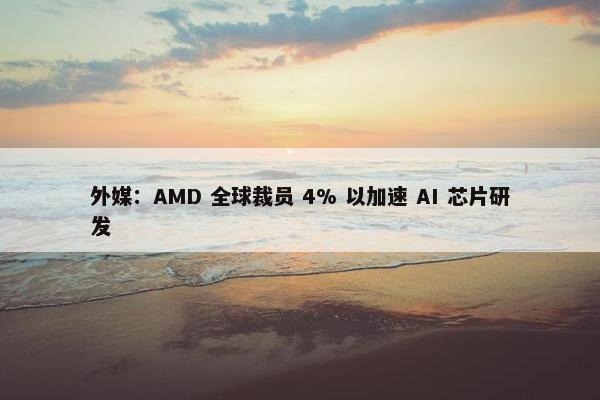 外媒：AMD 全球裁员 4% 以加速 AI 芯片研发