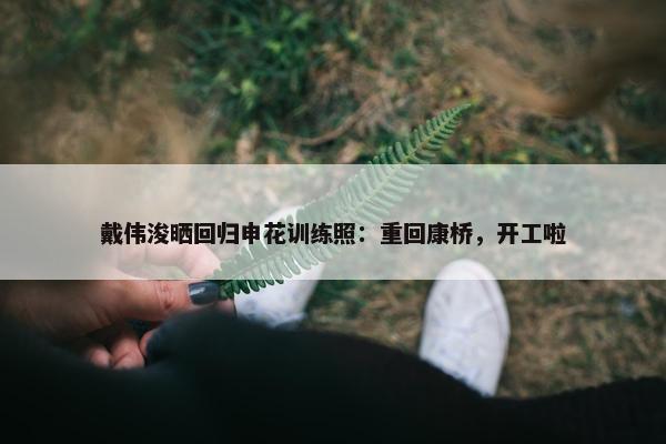 戴伟浚晒回归申花训练照：重回康桥，开工啦