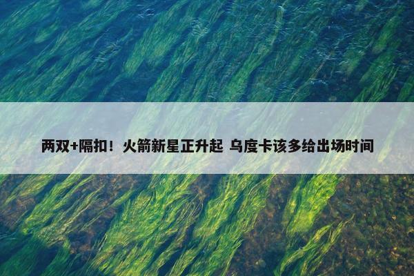 两双+隔扣！火箭新星正升起 乌度卡该多给出场时间