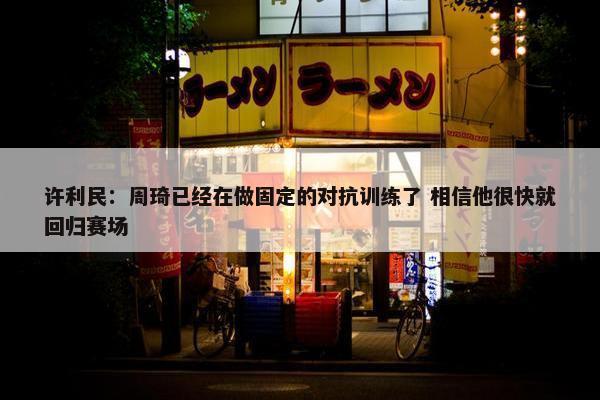 许利民：周琦已经在做固定的对抗训练了 相信他很快就回归赛场