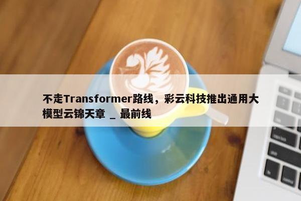 不走Transformer路线，彩云科技推出通用大模型云锦天章 _ 最前线