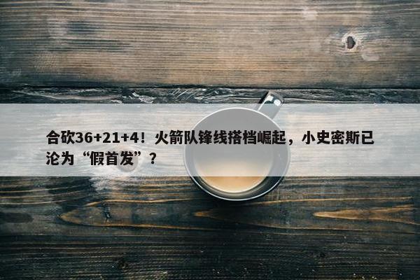 合砍36+21+4！火箭队锋线搭档崛起，小史密斯已沦为“假首发”？