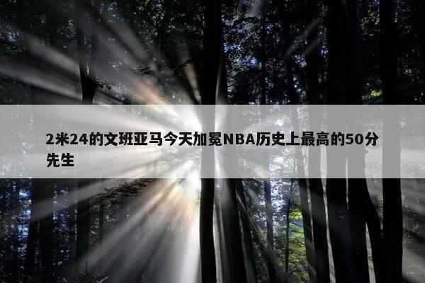 2米24的文班亚马今天加冕NBA历史上最高的50分先生