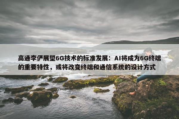 高通李俨展望6G技术的标准发展：AI将成为6G终端的重要特性，或将改变终端和通信系统的设计方式