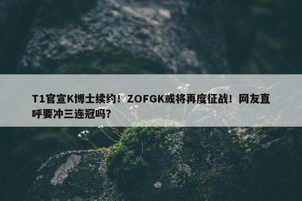 T1官宣K博士续约！ZOFGK或将再度征战！网友直呼要冲三连冠吗？