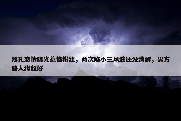 娜扎恋情曝光惹恼粉丝，两次陷小三风波还没清醒，男方路人缘超好