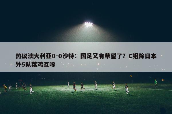 热议澳大利亚0-0沙特：国足又有希望了？C组除日本外5队菜鸡互啄