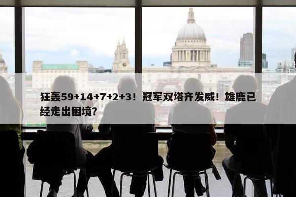 狂轰59+14+7+2+3！冠军双塔齐发威！雄鹿已经走出困境？