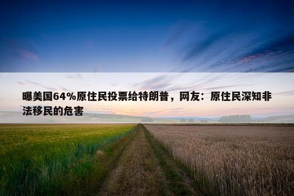 曝美国64%原住民投票给特朗普，网友：原住民深知非法移民的危害