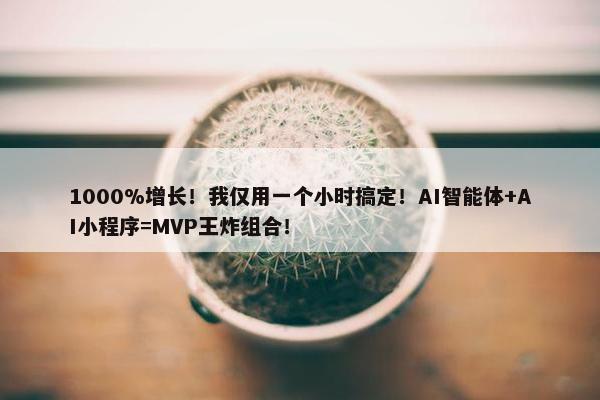 1000%增长！我仅用一个小时搞定！AI智能体+AI小程序=MVP王炸组合！