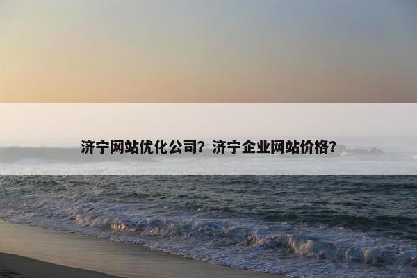 济宁网站优化公司？济宁企业网站价格？