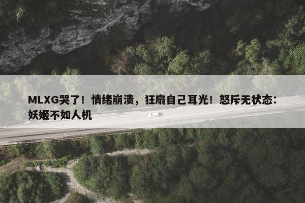 MLXG哭了！情绪崩溃，狂扇自己耳光！怒斥无状态：妖姬不如人机