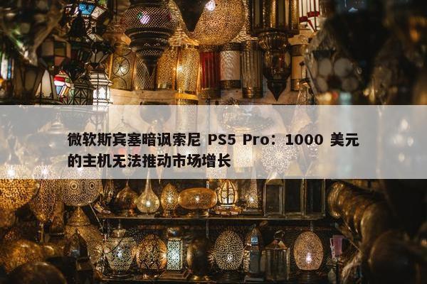 微软斯宾塞暗讽索尼 PS5 Pro：1000 美元的主机无法推动市场增长