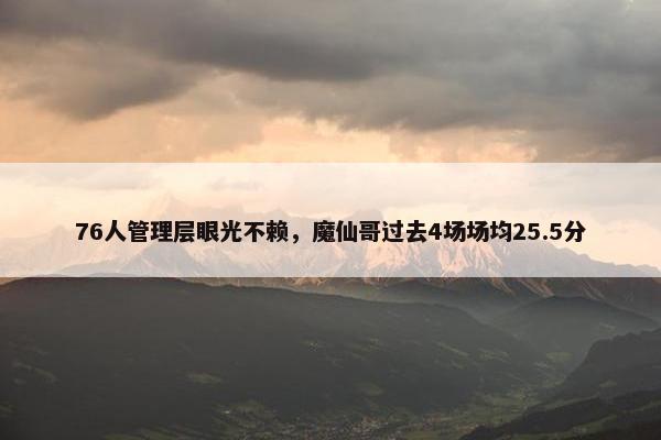 76人管理层眼光不赖，魔仙哥过去4场场均25.5分