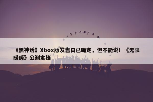 《黑神话》Xbox版发售日已确定，但不能说！《无限暖暖》公测定档