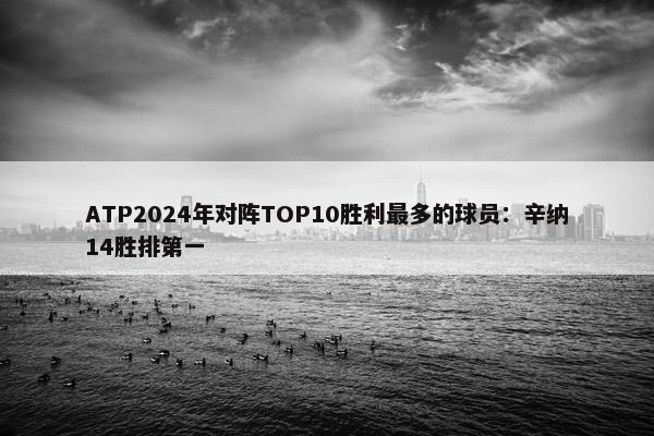 ATP2024年对阵TOP10胜利最多的球员：辛纳14胜排第一