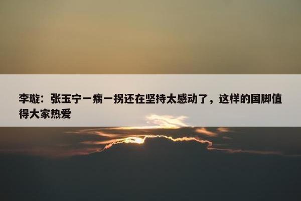 李璇：张玉宁一瘸一拐还在坚持太感动了，这样的国脚值得大家热爱