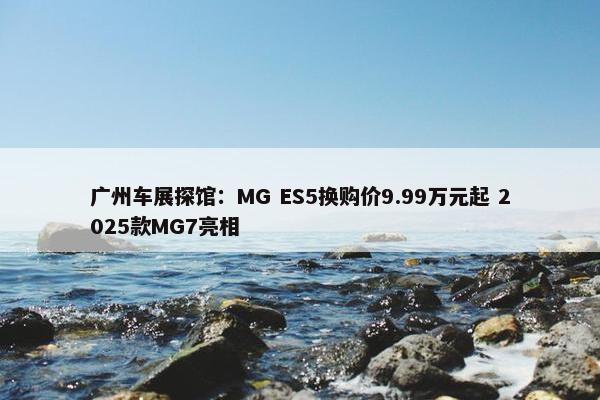 广州车展探馆：MG ES5换购价9.99万元起 2025款MG7亮相