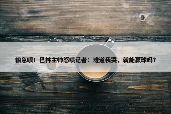 输急眼！巴林主帅怒喷记者：难道我哭，就能赢球吗？