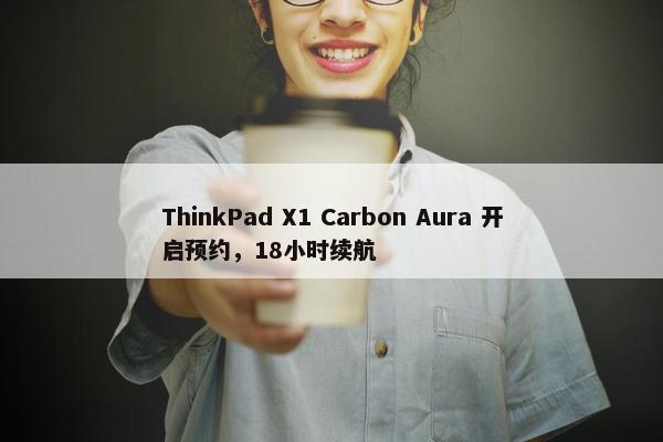 ThinkPad X1 Carbon Aura 开启预约，18小时续航