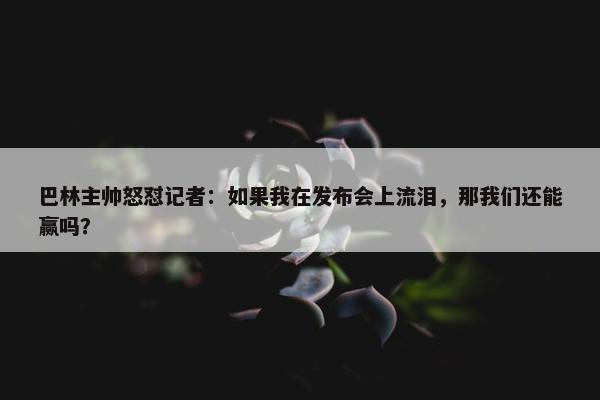 巴林主帅怒怼记者：如果我在发布会上流泪，那我们还能赢吗？