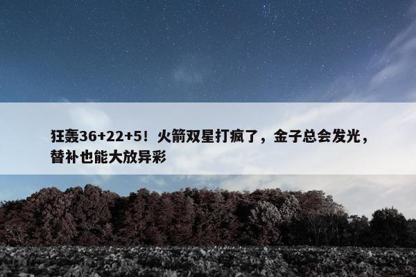 狂轰36+22+5！火箭双星打疯了，金子总会发光，替补也能大放异彩