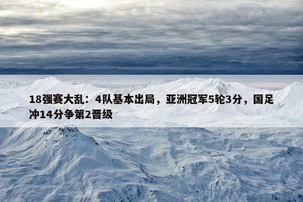 18强赛大乱：4队基本出局，亚洲冠军5轮3分，国足冲14分争第2晋级