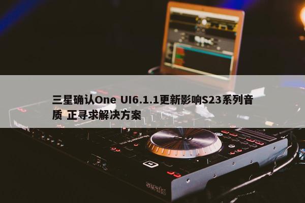 三星确认One UI6.1.1更新影响S23系列音质 正寻求解决方案