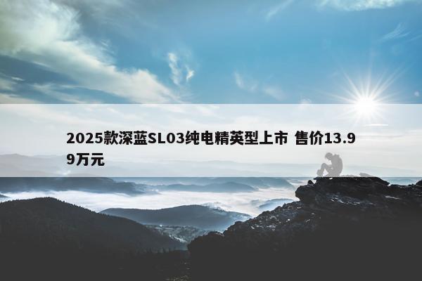 2025款深蓝SL03纯电精英型上市 售价13.99万元