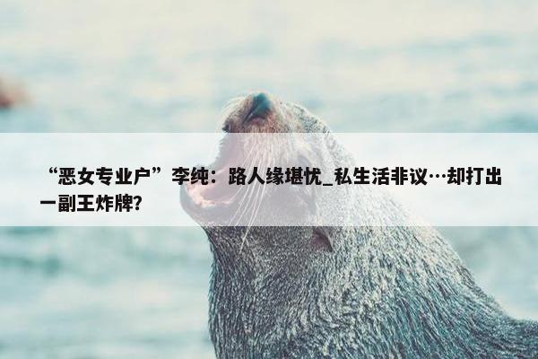 “恶女专业户”李纯：路人缘堪忧_私生活非议…却打出一副王炸牌？