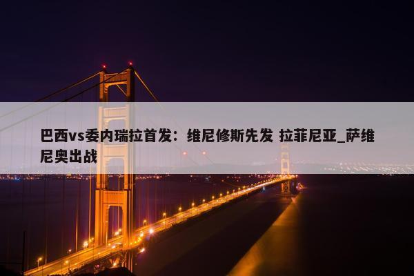 巴西vs委内瑞拉首发：维尼修斯先发 拉菲尼亚_萨维尼奥出战