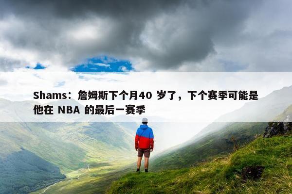 Shams：詹姆斯下个月40 岁了，下个赛季可能是他在 NBA 的最后一赛季