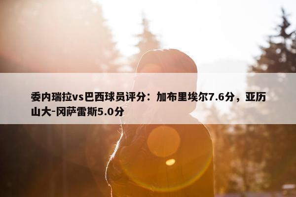 委内瑞拉vs巴西球员评分：加布里埃尔7.6分，亚历山大-冈萨雷斯5.0分