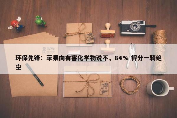 环保先锋：苹果向有害化学物说不，84% 得分一骑绝尘