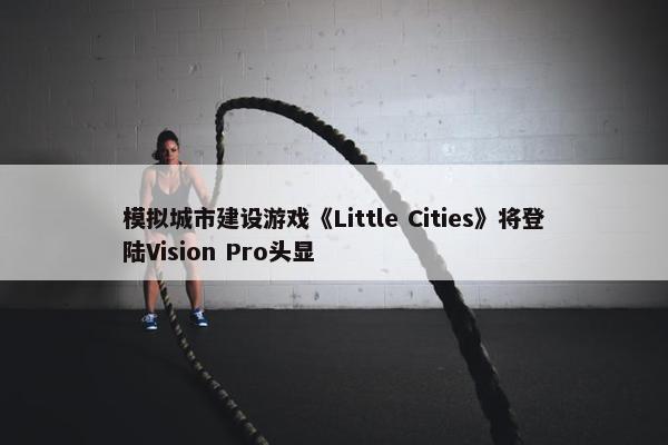 模拟城市建设游戏《Little Cities》将登陆Vision Pro头显