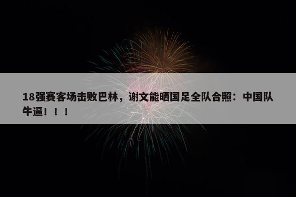 18强赛客场击败巴林，谢文能晒国足全队合照：中国队牛逼！！！