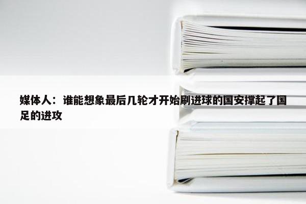 媒体人：谁能想象最后几轮才开始刷进球的国安撑起了国足的进攻