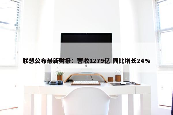 联想公布最新财报：营收1279亿 同比增长24%