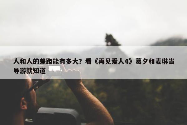 人和人的差距能有多大？看《再见爱人4》葛夕和麦琳当导游就知道