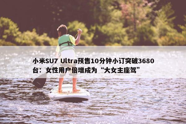 小米SU7 Ultra预售10分钟小订突破3680台：女性用户倍增成为“大女主座驾”