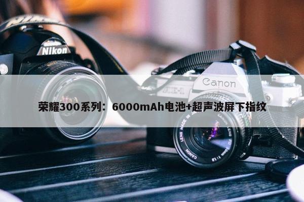 荣耀300系列：6000mAh电池+超声波屏下指纹