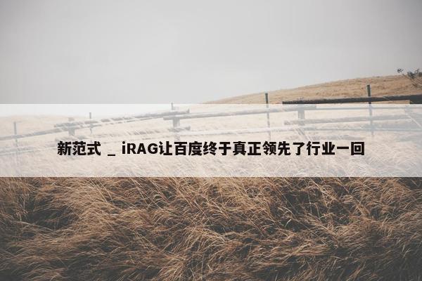 新范式 _ iRAG让百度终于真正领先了行业一回