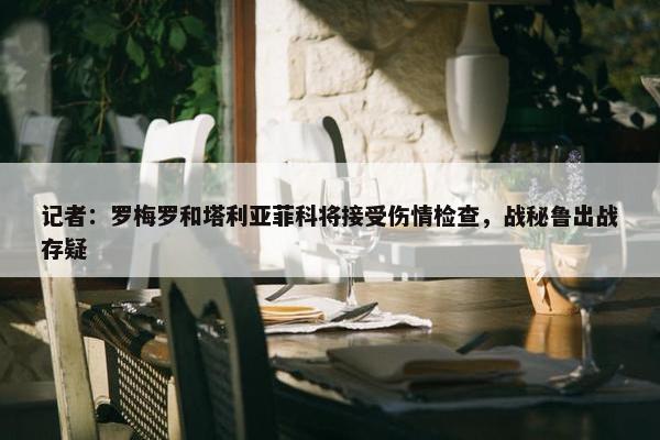 记者：罗梅罗和塔利亚菲科将接受伤情检查，战秘鲁出战存疑